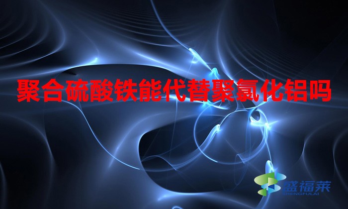 聚合硫酸鐵能代替聚氯化鋁嗎(聚合硫酸鐵與聚氯化鋁的區別)